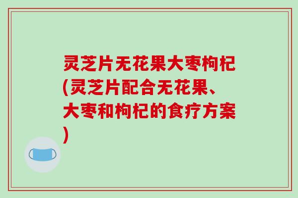 灵芝片无花果大枣枸杞(灵芝片配合无花果、大枣和枸杞的食疗方案)
