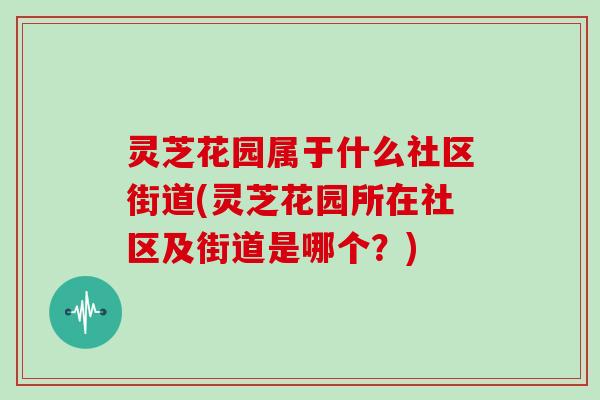 灵芝花园属于什么社区街道(灵芝花园所在社区及街道是哪个?)