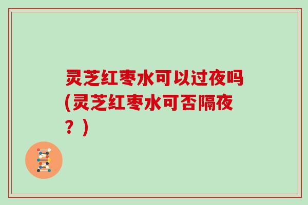 灵芝红枣水可以过夜吗(灵芝红枣水可否隔夜?)