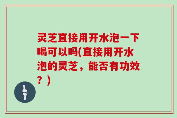 灵芝直接用开水泡一下喝可以吗(直接用开水泡的灵芝,能否有功效?)