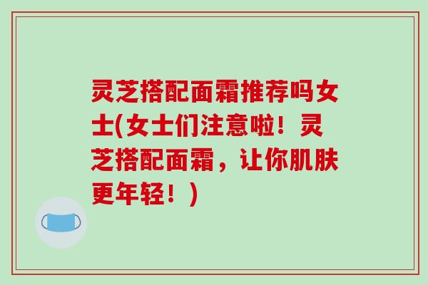 灵芝搭配面霜推荐吗女士(女士们注意啦!灵芝搭配面霜,让你肌肤更年轻!)