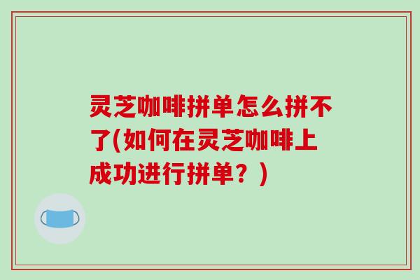 灵芝咖啡拼单怎么拼不了(如何在灵芝咖啡上成功进行拼单？)