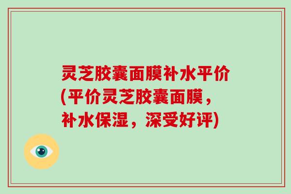 灵芝胶囊面膜补水平价(平价灵芝胶囊面膜,补水保湿,深受好评)