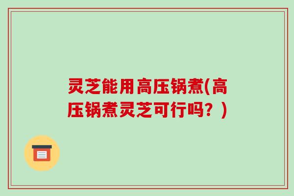 灵芝能用高压锅煮(高压锅煮灵芝可行吗?)