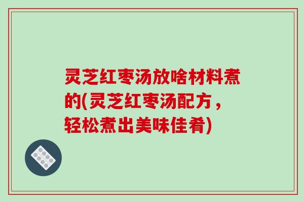 灵芝红枣汤放啥材料煮的(灵芝红枣汤配方，轻松煮出美味佳肴)