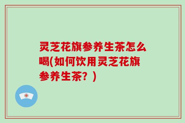 灵芝花旗参养生茶怎么喝(如何饮用灵芝花旗参养生茶?)