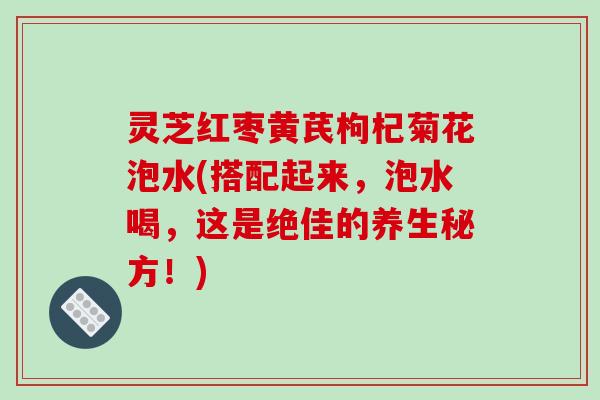 灵芝红枣黄芪枸杞菊花泡水(搭配起来，泡水喝，这是绝佳的养生秘方！)