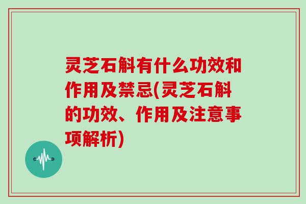 灵芝石斛有什么功效和作用及禁忌(灵芝石斛的功效、作用及注意事项解析)