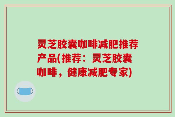 灵芝胶囊咖啡减肥推荐产品(推荐：灵芝胶囊咖啡，健康减肥专家)