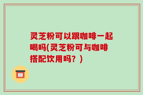 灵芝粉可以跟咖啡一起喝吗(灵芝粉可与咖啡搭配饮用吗?)