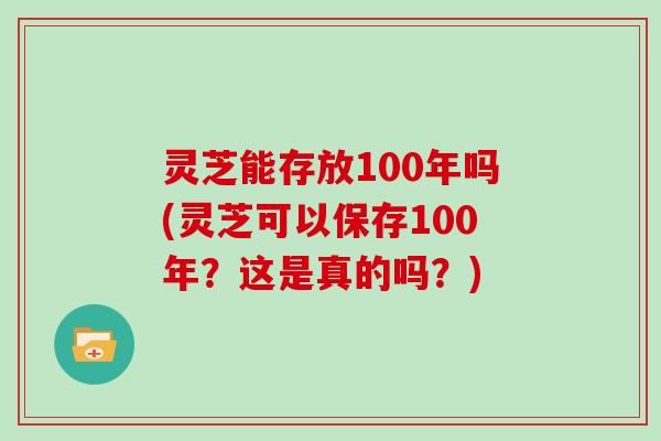 灵芝能存放100年吗(灵芝可以保存100年?这是真的吗?)
