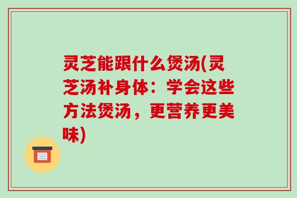 灵芝能跟什么煲汤(灵芝汤补身体：学会这些方法煲汤，更营养更美味)