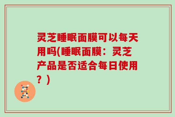 灵芝睡眠面膜可以每天用吗(睡眠面膜:灵芝产品是否适合每日使用?)