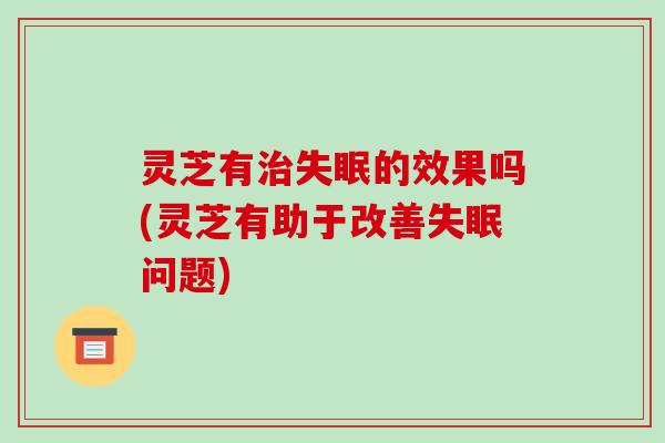 灵芝有治失眠的效果吗(灵芝有助于改善失眠问题)