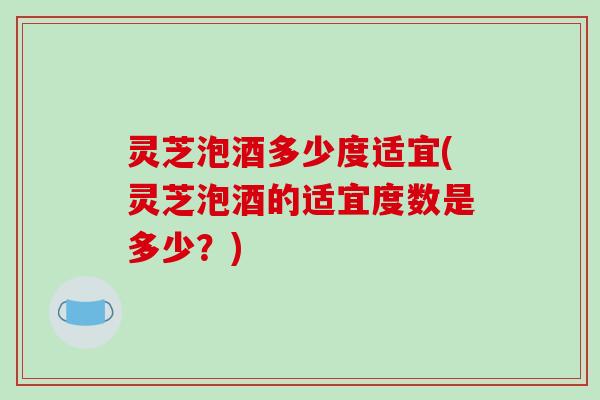 灵芝泡酒多少度适宜(灵芝泡酒的适宜度数是多少？)