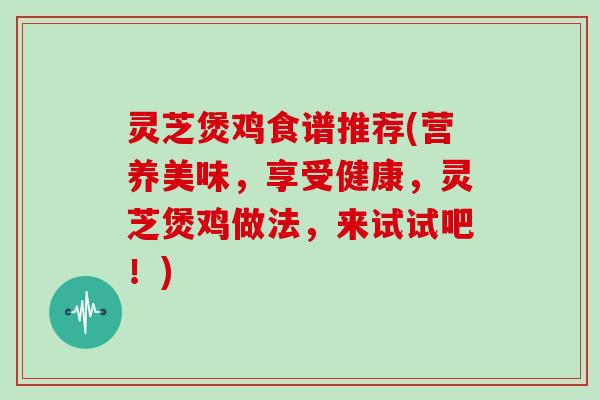 灵芝煲鸡食谱推荐(营养美味，享受健康，灵芝煲鸡做法，来试试吧！)