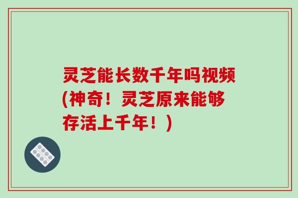 灵芝能长数千年吗视频(神奇!灵芝原来能够存活上千年!)