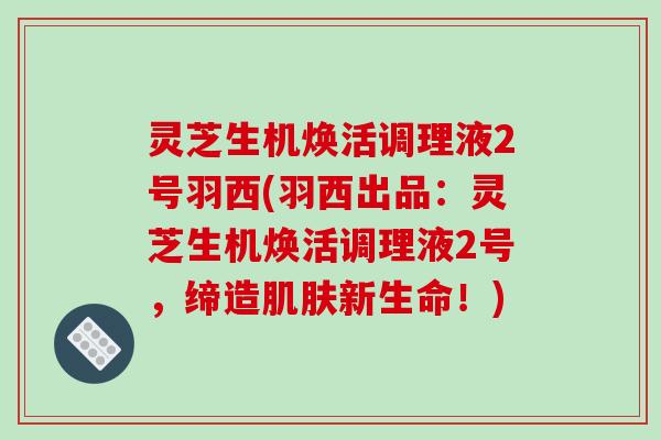 灵芝生机焕活调理液2号羽西(羽西出品：灵芝生机焕活调理液2号，缔造肌肤新生命！)