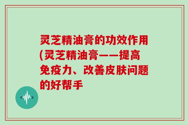 灵芝精油膏的功效作用(灵芝精油膏——提高免疫力、改善皮肤问题的好帮手