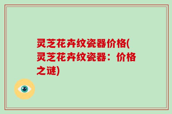 灵芝花卉纹瓷器价格(灵芝花卉纹瓷器:价格之谜)