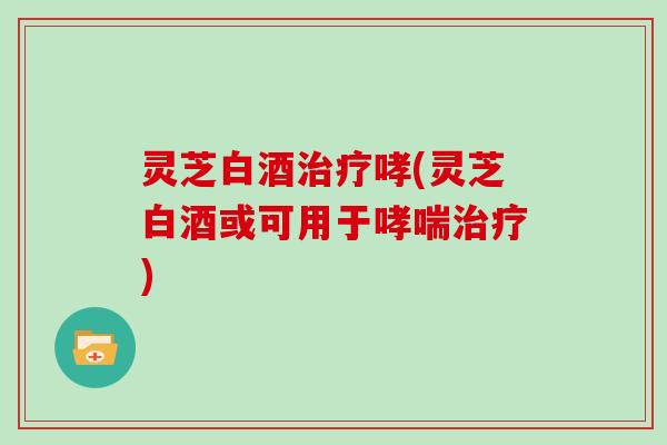 灵芝白酒治疗哮(灵芝白酒或可用于哮喘治疗)