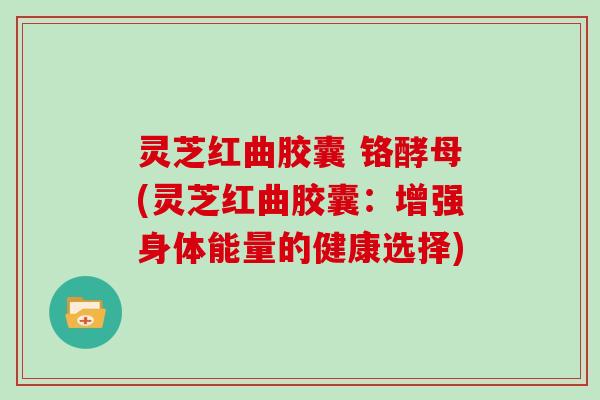 灵芝红曲胶囊 铬酵母(灵芝红曲胶囊：增强身体能量的健康选择)