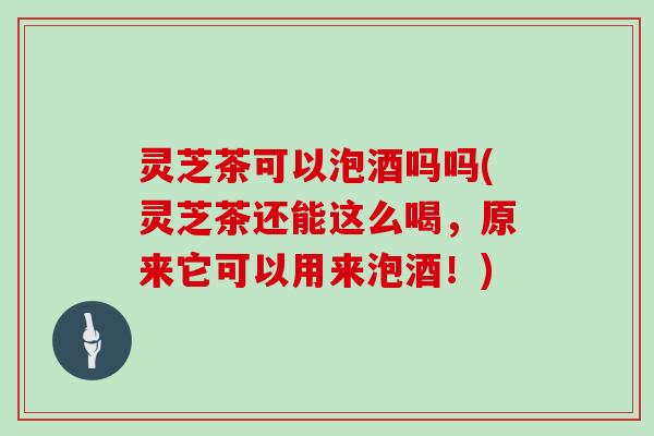 灵芝茶可以泡酒吗吗(灵芝茶还能这么喝，原来它可以用来泡酒！)