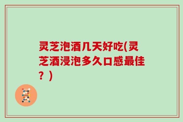 灵芝泡酒几天好吃(灵芝酒浸泡多久口感最佳？)