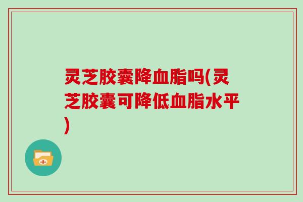 灵芝胶囊降血脂吗(灵芝胶囊可降低血脂水平)