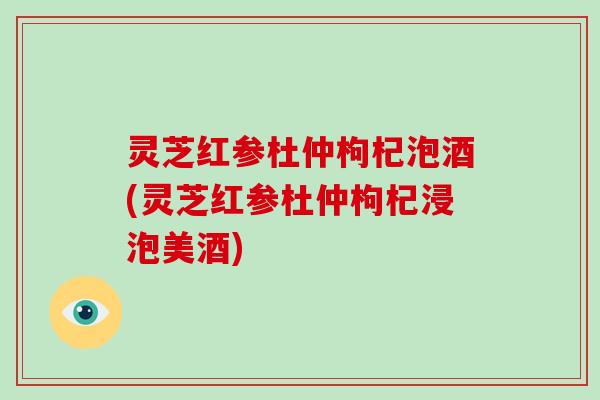 灵芝红参杜仲枸杞泡酒(灵芝红参杜仲枸杞浸泡美酒)