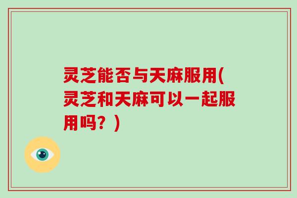 灵芝能否与天麻服用(灵芝和天麻可以一起服用吗?)