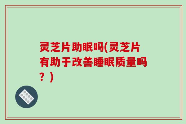 灵芝片助眠吗(灵芝片有助于改善睡眠质量吗?)