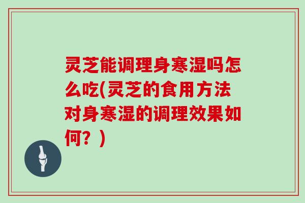 灵芝能调理身寒湿吗怎么吃(灵芝的食用方法对身寒湿的调理效果如何?)