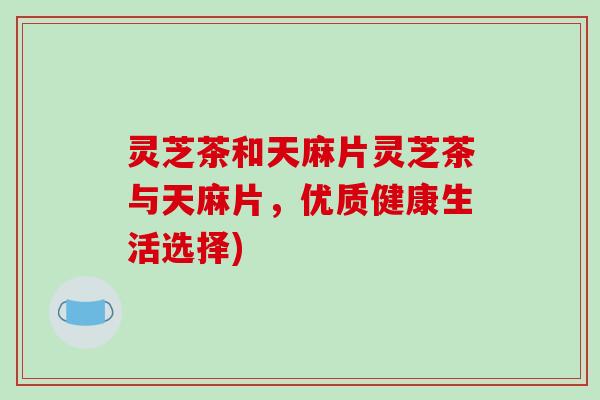 灵芝茶和天麻片灵芝茶与天麻片,优质健康生活选择)