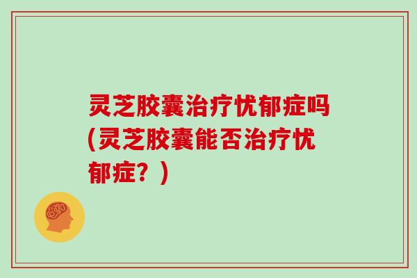灵芝胶囊治疗忧郁症吗(灵芝胶囊能否治疗忧郁症?)