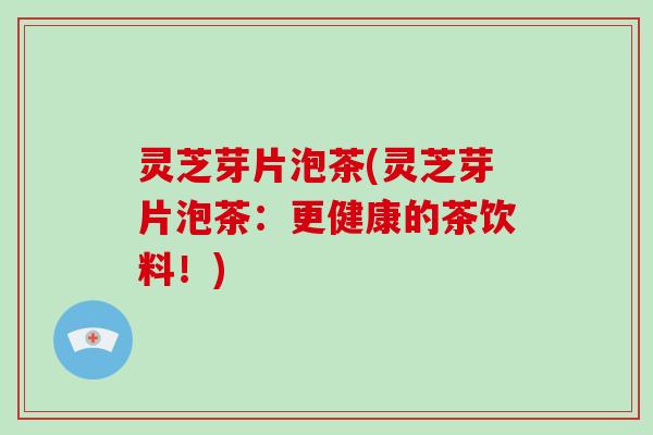 灵芝芽片泡茶(灵芝芽片泡茶:更健康的茶饮料!)
