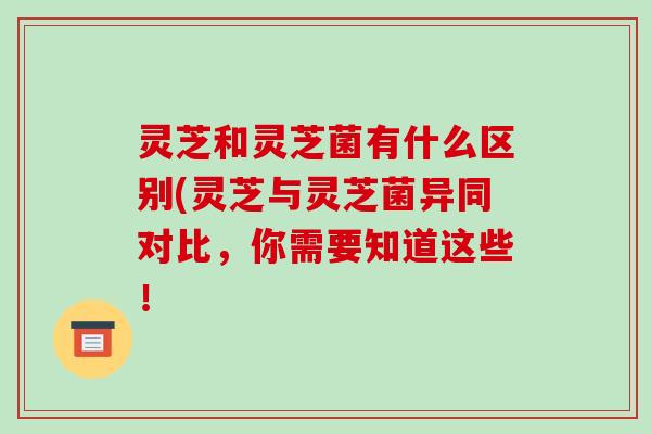 灵芝和灵芝菌有什么区别(灵芝与灵芝菌异同对比，你需要知道这些！