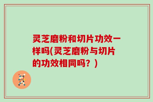 灵芝磨粉和切片功效一样吗(灵芝磨粉与切片的功效相同吗?)