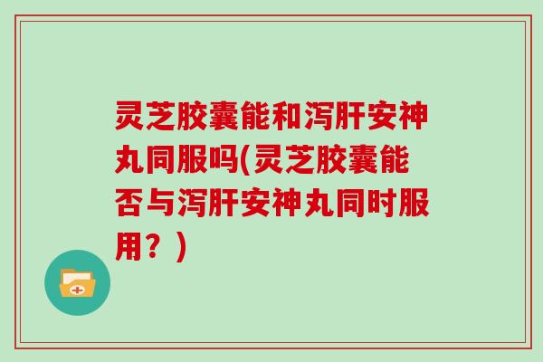 灵芝胶囊能和泻肝安神丸同服吗(灵芝胶囊能否与泻肝安神丸同时服用?)