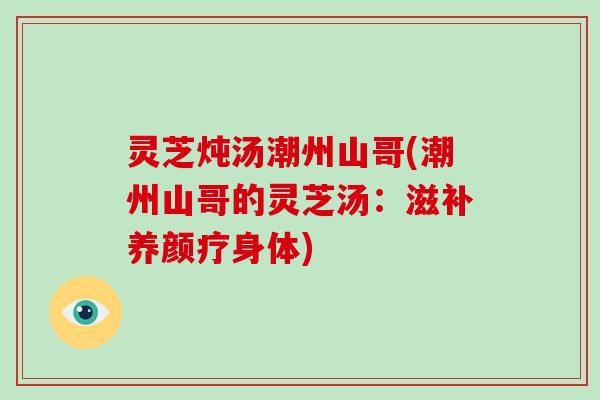 灵芝炖汤潮州山哥(潮州山哥的灵芝汤:滋补养颜疗身体)
