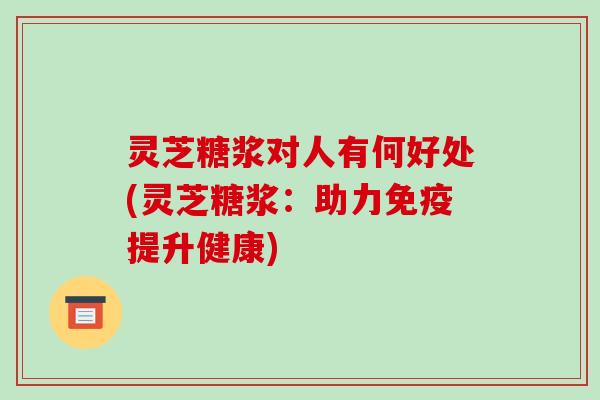 灵芝糖浆对人有何好处(灵芝糖浆：助力免疫提升健康)