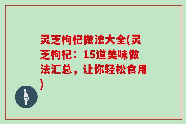 灵芝枸杞做法大全(灵芝枸杞:15道美味做法汇总,让你轻松食用)