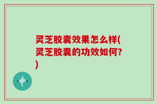 灵芝胶囊效果怎么样(灵芝胶囊的功效如何?)