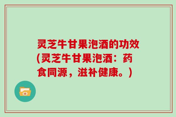 灵芝牛甘果泡酒的功效(灵芝牛甘果泡酒:药食同源,滋补健康。)