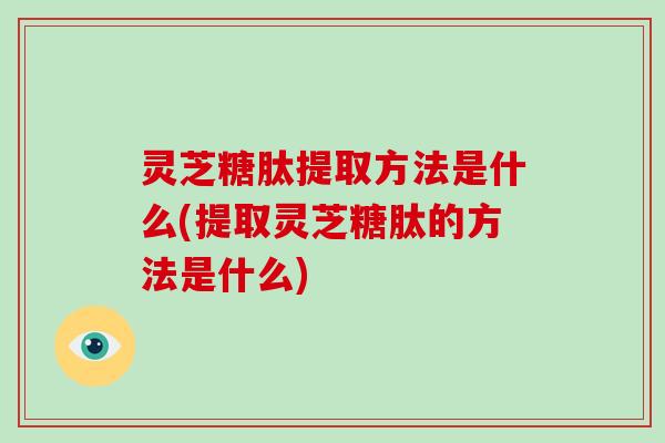 灵芝糖肽提取方法是什么(提取灵芝糖肽的方法是什么)