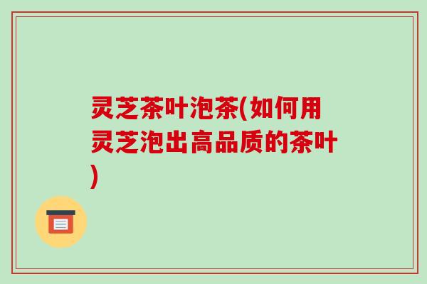 灵芝茶叶泡茶(如何用灵芝泡出高品质的茶叶)
