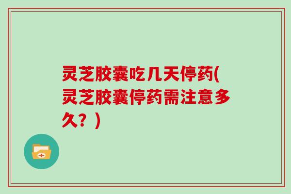 灵芝胶囊吃几天停药(灵芝胶囊停药需注意多久?)