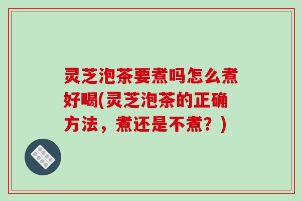 灵芝泡茶要煮吗怎么煮好喝(灵芝泡茶的正确方法,煮还是不煮?)