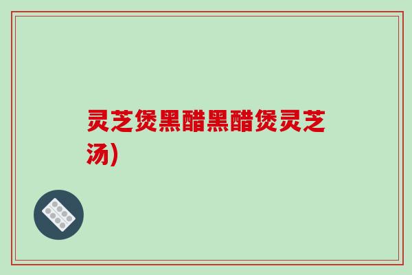 灵芝煲黑醋黑醋煲灵芝汤)