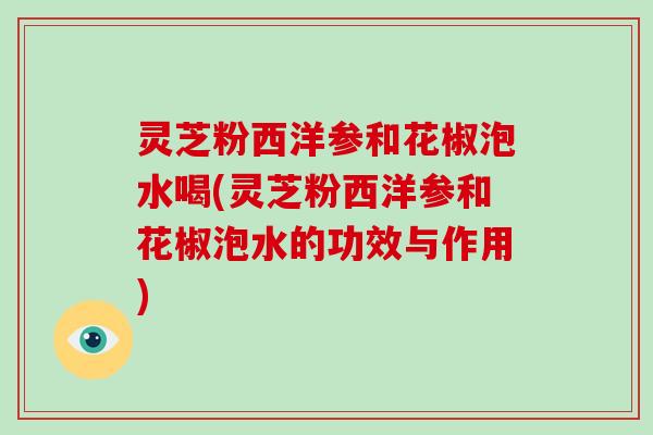 灵芝粉西洋参和花椒泡水喝(灵芝粉西洋参和花椒泡水的功效与作用)